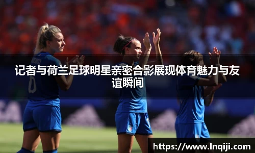 记者与荷兰足球明星亲密合影展现体育魅力与友谊瞬间