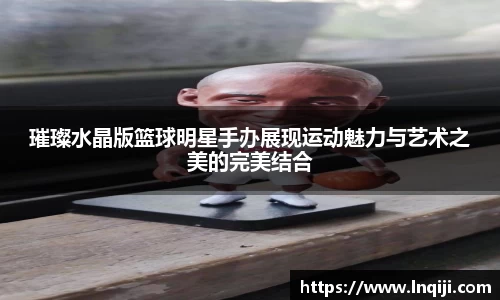 璀璨水晶版篮球明星手办展现运动魅力与艺术之美的完美结合